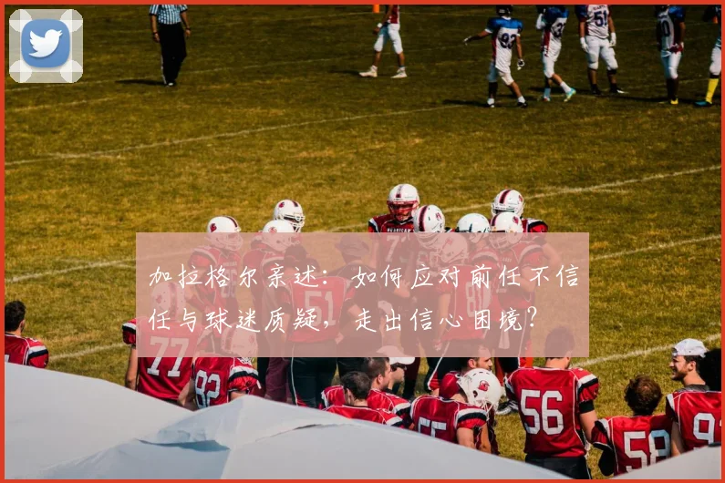 加拉格尔亲述:如何应对前任不信任与球迷质疑,走出信心困境?