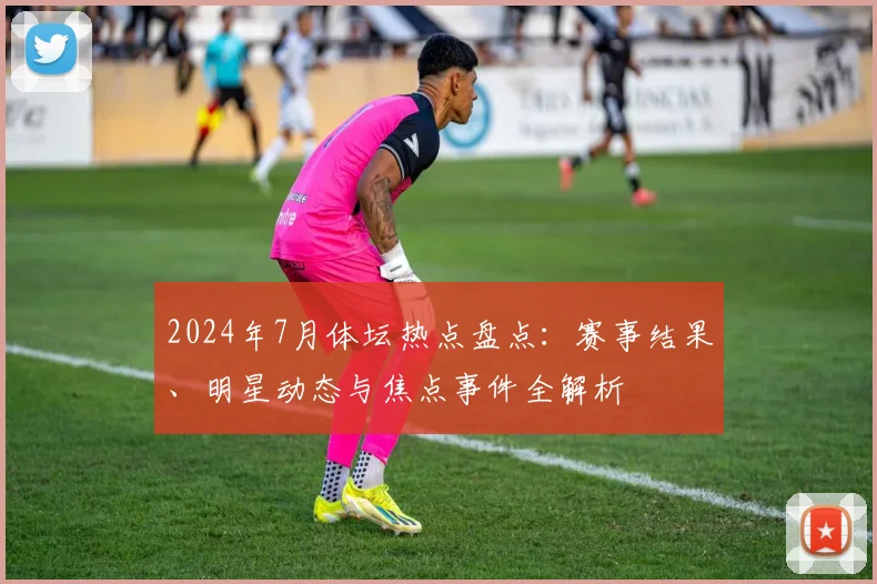 2024年7月体坛热点盘点：赛事结果、明星动态与焦点事件全解析