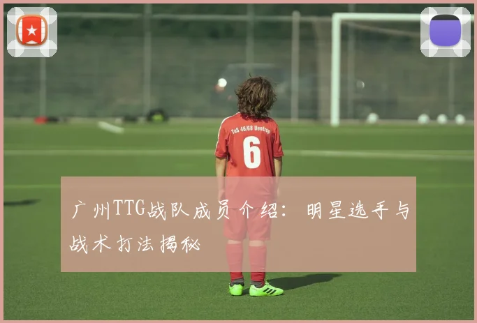 广州TTG战队成员介绍：明星选手与战术打法揭秘