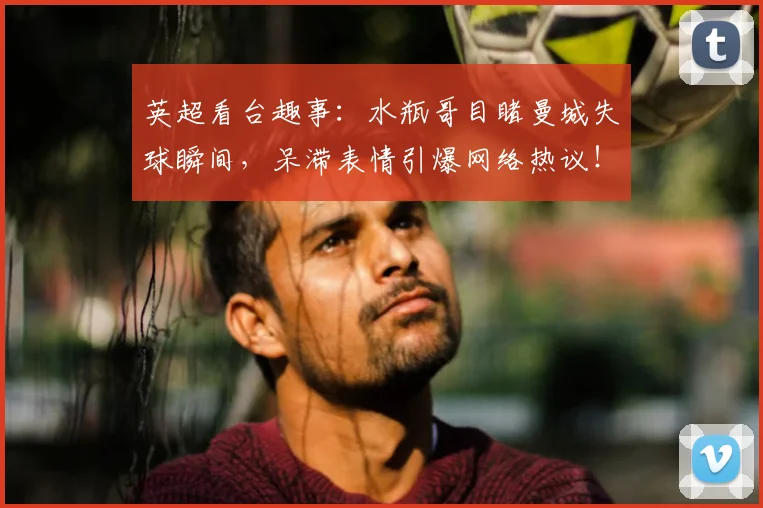 英超看台趣事：水瓶哥目睹曼城失球瞬间，呆滞表情引爆网络热议！