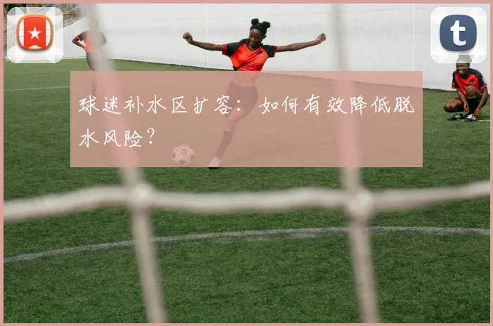 球迷补水区扩容:如何有效降低脱水风险?
