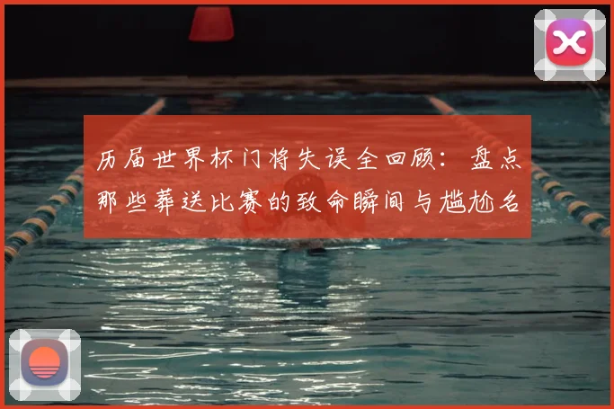 历届世界杯门将失误全回顾：盘点那些葬送比赛的致命瞬间与尴尬名场面