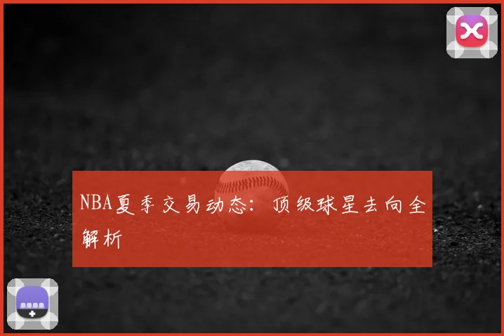 NBA夏季交易动态:顶级球星去向全解析