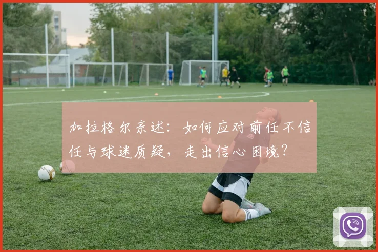 加拉格尔亲述:如何应对前任不信任与球迷质疑,走出信心困境?