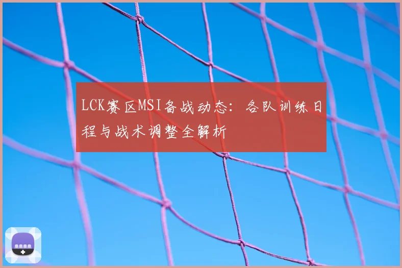 LCK赛区MSI备战动态：各队训练日程与战术调整全解析