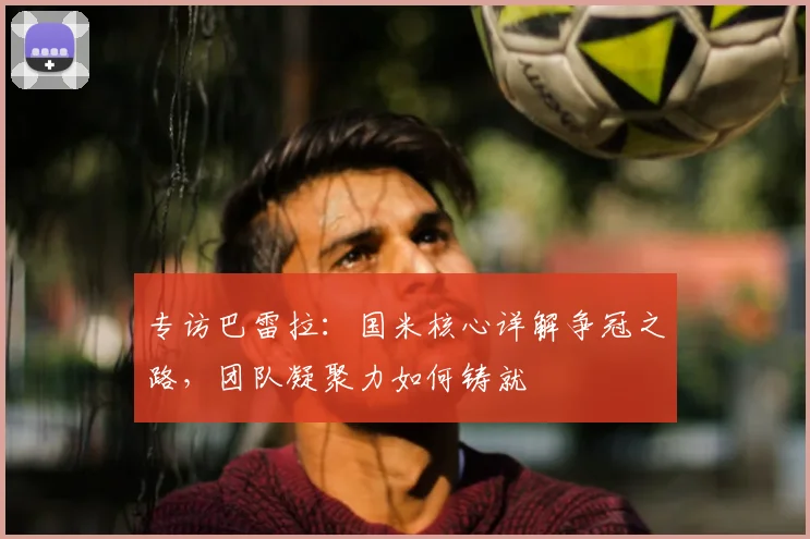 专访巴雷拉：国米核心详解争冠之路，团队凝聚力如何铸就