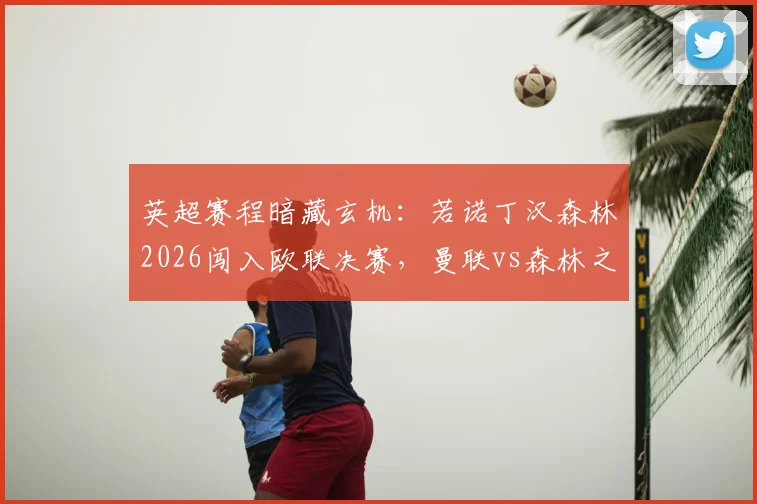 英超赛程暗藏玄机：若诺丁汉森林2026闯入欧联决赛，曼联vs森林之战将被迫提前，具体影响解析