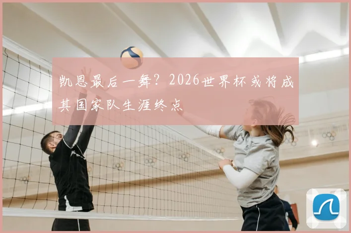 凯恩最后一舞?2026世界杯或将成其国家队生涯终点