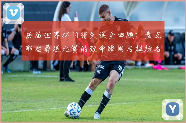 历届世界杯门将失误全回顾:盘点那些葬送比赛的致命瞬间与尴尬名场面